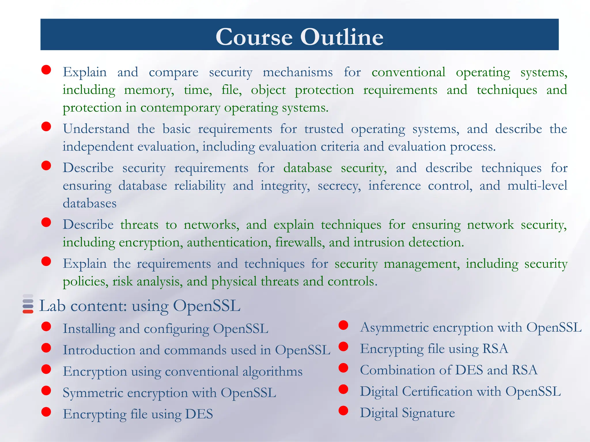 Course Outline
 Explain and compare security mechanisms for conventional operating systems,
including memory, time, file, object protection requirements and techniques and
protection in contemporary operating systems.
 Understand the basic requirements for trusted operating systems, and describe the
independent evaluation, including evaluation criteria and evaluation process.
 Describe security requirements for database security, and describe techniques for
ensuring database reliability and integrity, secrecy, inference control, and multi-level
databases
 Describe threats to networks, and explain techniques for ensuring network security,
including encryption, authentication, firewalls, and intrusion detection.
 Explain the requirements and techniques for security management, including security
policies, risk analysis, and physical threats and controls.
Lab content: using OpenSSL
 Installing and configuring OpenSSL
 Introduction and commands used in OpenSSL
 Encryption using conventional algorithms
 Symmetric encryption with OpenSSL
 Encrypting file using DES
 Asymmetric encryption with OpenSSL
 Encrypting file using RSA
 Combination of DES and RSA
 Digital Certification with OpenSSL
 Digital Signature
 