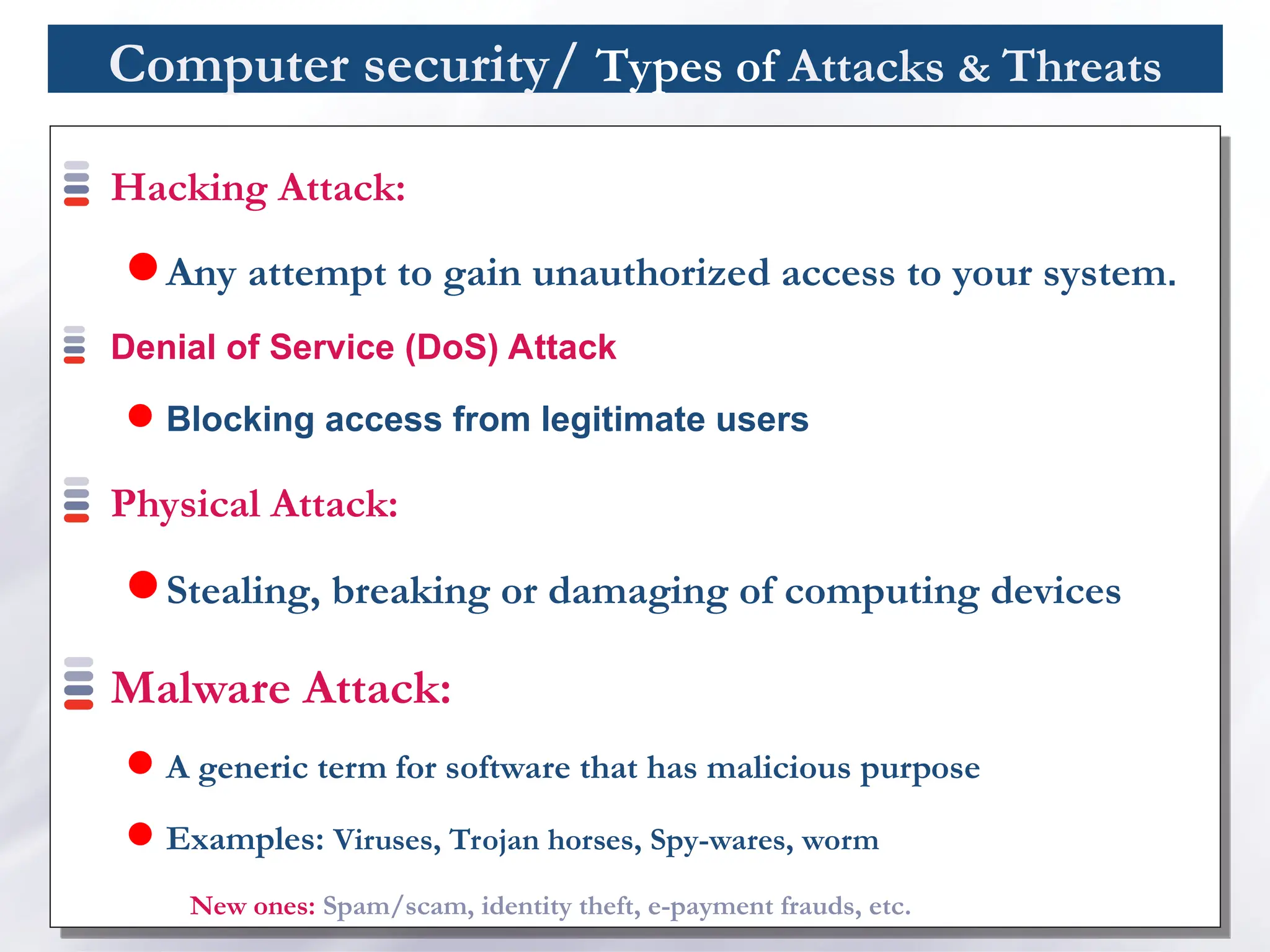Computer security/ Types of Attacks & Threats
Hacking Attack:
 Any attempt to gain unauthorized access to your system.
Denial of Service (DoS) Attack
 Blocking access from legitimate users
Physical Attack:
 Stealing, breaking or damaging of computing devices
Malware Attack:
 A generic term for software that has malicious purpose
 Examples: Viruses, Trojan horses, Spy-wares, worm
New ones: Spam/scam, identity theft, e-payment frauds, etc.
 