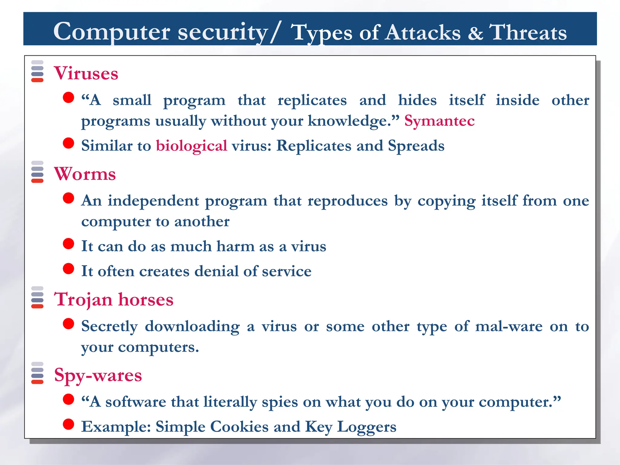 Computer security/ Types of Attacks & Threats
Viruses
 “A small program that replicates and hides itself inside other
programs usually without your knowledge.” Symantec
 Similar to biological virus: Replicates and Spreads
Worms
 An independent program that reproduces by copying itself from one
computer to another
 It can do as much harm as a virus
 It often creates denial of service
Trojan horses
 Secretly downloading a virus or some other type of mal-ware on to
your computers.
Spy-wares
 “A software that literally spies on what you do on your computer.”
 Example: Simple Cookies and Key Loggers
 