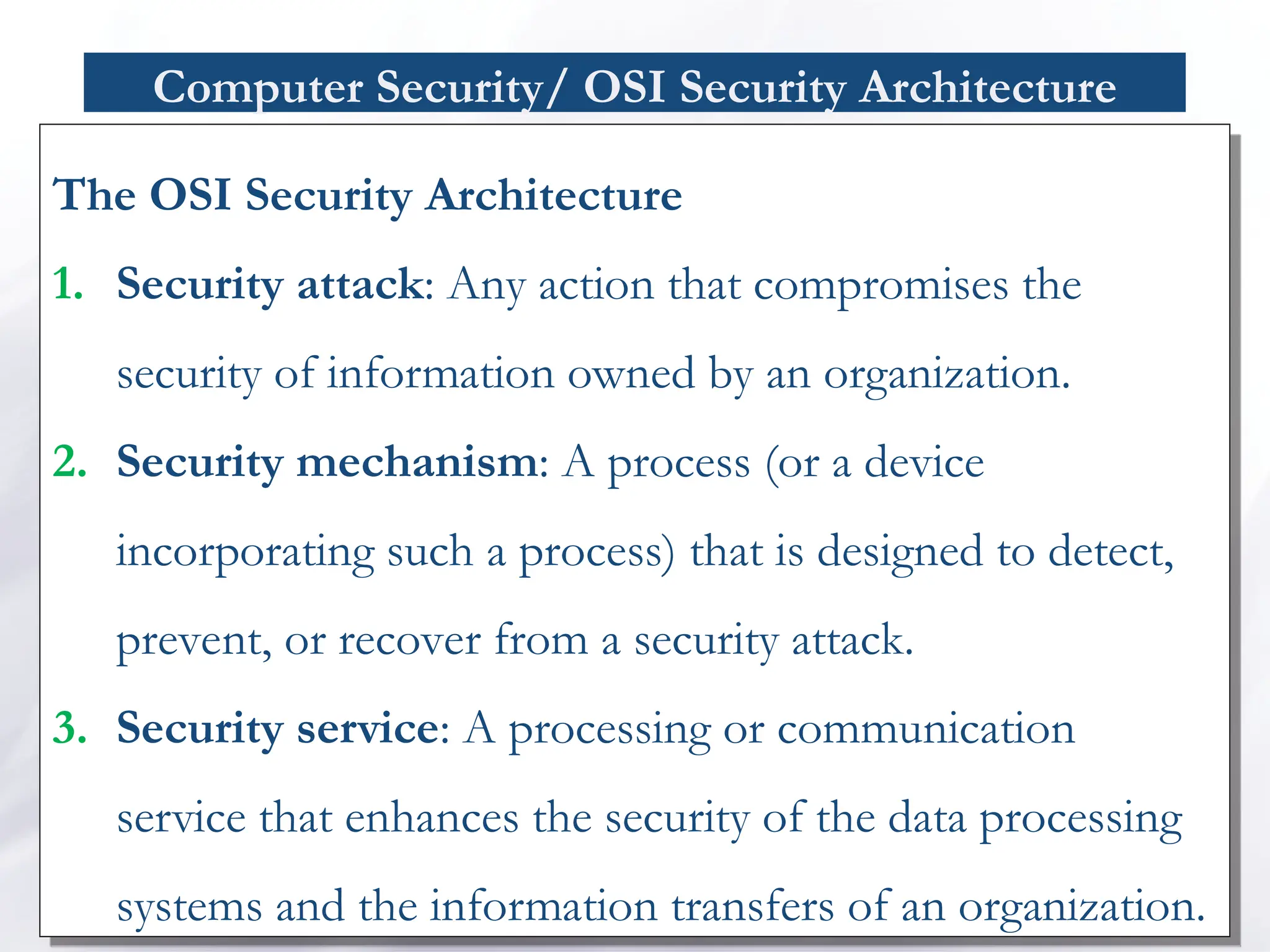 Computer Security/ OSI Security Architecture
The OSI Security Architecture
1. Security attack: Any action that compromises the
security of information owned by an organization.
2. Security mechanism: A process (or a device
incorporating such a process) that is designed to detect,
prevent, or recover from a security attack.
3. Security service: A processing or communication
service that enhances the security of the data processing
systems and the information transfers of an organization.
 