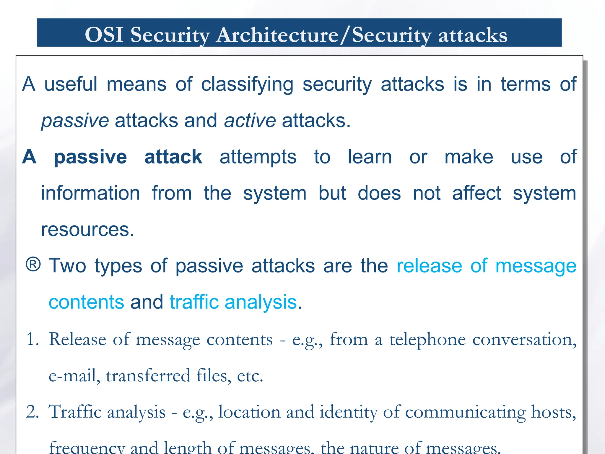 OSI Security Architecture/Security attacks
A useful means of classifying security attacks is in terms of
passive attacks and active attacks.
A passive attack attempts to learn or make use of
information from the system but does not affect system
resources.
® Two types of passive attacks are the release of message
contents and traffic analysis.
1. Release of message contents - e.g., from a telephone conversation,
e-mail, transferred files, etc.
2. Traffic analysis - e.g., location and identity of communicating hosts,
frequency and length of messages, the nature of messages.
 