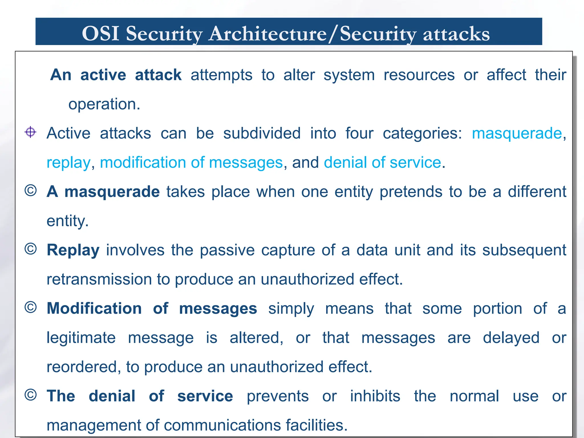 OSI Security Architecture/Security attacks
An active attack attempts to alter system resources or affect their
operation.
Active attacks can be subdivided into four categories: masquerade,
replay, modification of messages, and denial of service.
© A masquerade takes place when one entity pretends to be a different
entity.
© Replay involves the passive capture of a data unit and its subsequent
retransmission to produce an unauthorized effect.
© Modification of messages simply means that some portion of a
legitimate message is altered, or that messages are delayed or
reordered, to produce an unauthorized effect.
© The denial of service prevents or inhibits the normal use or
management of communications facilities.
 