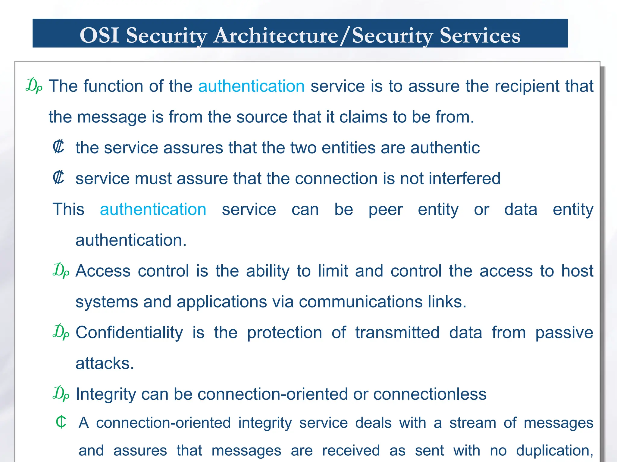 OSI Security Architecture/Security Services
₯ The function of the authentication service is to assure the recipient that
the message is from the source that it claims to be from.
₡ the service assures that the two entities are authentic
₡ service must assure that the connection is not interfered
This authentication service can be peer entity or data entity
authentication.
₯ Access control is the ability to limit and control the access to host
systems and applications via communications links.
₯ Confidentiality is the protection of transmitted data from passive
attacks.
₯ Integrity can be connection-oriented or connectionless
₵ A connection-oriented integrity service deals with a stream of messages
and assures that messages are received as sent with no duplication,
 