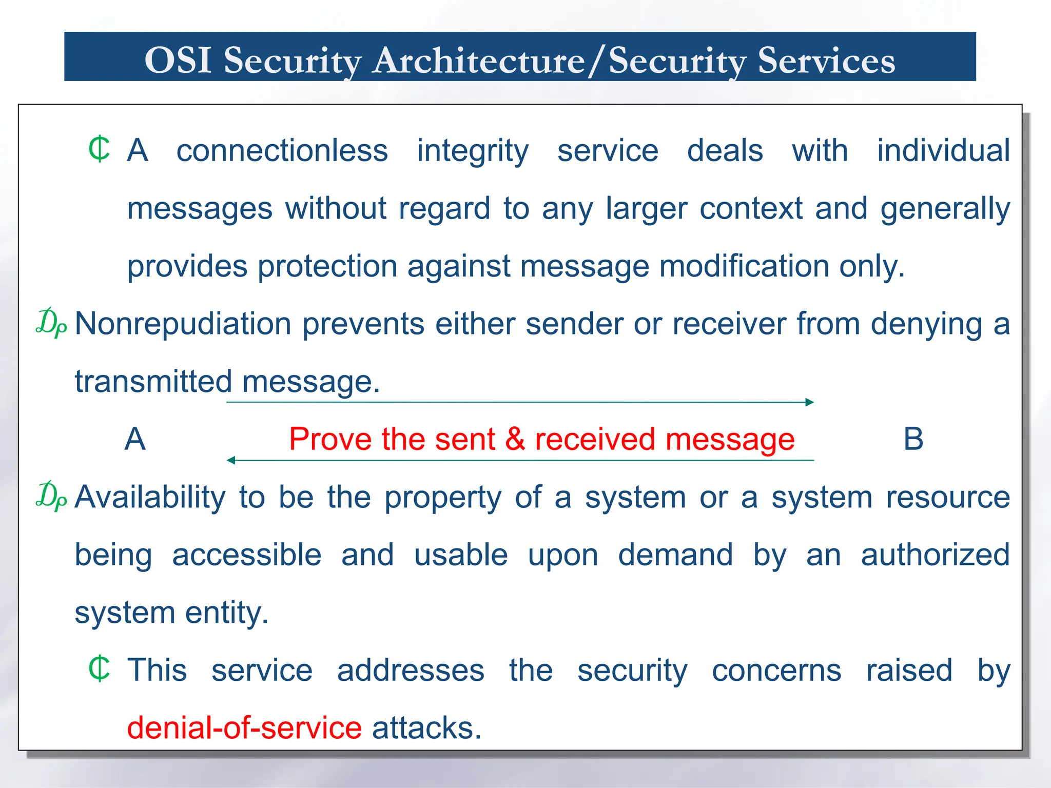 OSI Security Architecture/Security Services
₵ A connectionless integrity service deals with individual
messages without regard to any larger context and generally
provides protection against message modification only.
₯ Nonrepudiation prevents either sender or receiver from denying a
transmitted message.
A Prove the sent & received message B
₯ Availability to be the property of a system or a system resource
being accessible and usable upon demand by an authorized
system entity.
₵ This service addresses the security concerns raised by
denial-of-service attacks.
 