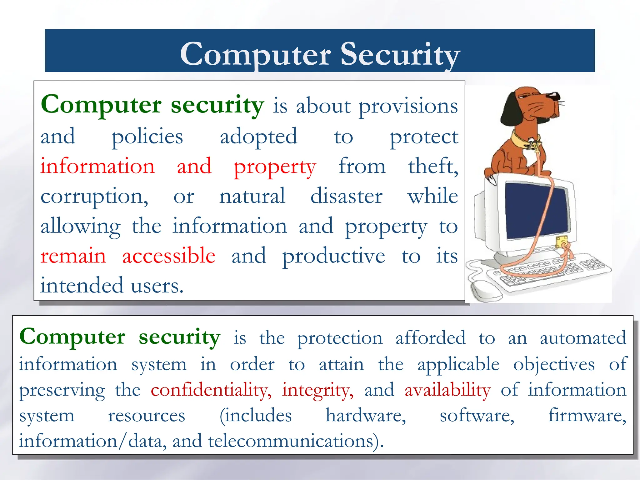 Computer Security
Computer security is about provisions
and policies adopted to protect
information and property from theft,
corruption, or natural disaster while
allowing the information and property to
remain accessible and productive to its
intended users.
Computer security is the protection afforded to an automated
information system in order to attain the applicable objectives of
preserving the confidentiality, integrity, and availability of information
system resources (includes hardware, software, firmware,
information/data, and telecommunications).
 