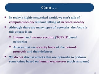 Cont.…
10
▪ In today’s highly networked world, we can’t talk of
computer security without talking of network security
▪ Although there are many types of networks, the focus is
this course is on
▪ Internet and intranet security (TCP/IP based
networks)
▪ Attacks that use security holes of the network
protocols and their defences
▪ We do not discuss attacks that use networks to perform
some crime based on human weaknesses (such as scams)
 