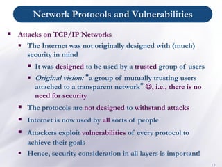 Network Protocols and Vulnerabilities
13
▪ Attacks on TCP/IP Networks
▪ The Internet was not originally designed with (much)
security in mind
▪ It was designed to be used by a trusted group of users
▪ Original vision: “a group of mutually trusting users
attached to a transparent network” ☺, i.e., there is no
need for security
▪ The protocols are not designed to withstand attacks
▪ Internet is now used by all sorts of people
▪ Attackers exploit vulnerabilities of every protocol to
achieve their goals
▪ Hence, security consideration in all layers is important!
 