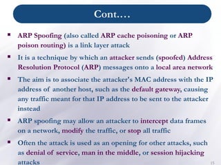 Cont.…
15
▪ ARP Spoofing (also called ARP cache poisoning or ARP
poison routing) is a link layer attack
▪ It is a technique by which an attacker sends (spoofed) Address
Resolution Protocol (ARP) messages onto a local area network
▪ The aim is to associate the attacker's MAC address with the IP
address of another host, such as the default gateway, causing
any traffic meant for that IP address to be sent to the attacker
instead
▪ ARP spoofing may allow an attacker to intercept data frames
on a network, modify the traffic, or stop all traffic
▪ Often the attack is used as an opening for other attacks, such
as denial of service, man in the middle, or session hijacking
attacks
 