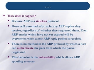 ….
16
▪ How does it happen?
▪ Because ARP is a stateless protocol
▪ Hosts will automatically cache any ARP replies they
receive, regardless of whether they requested them. Even
ARP entries which have not yet expired will be
overwritten when a new ARP reply packet is received
▪ There is no method in the ARP protocol by which a host
can authenticate the peer from which the packet
originated
▪ This behavior is the vulnerability which allows ARP
spoofing to occur
 