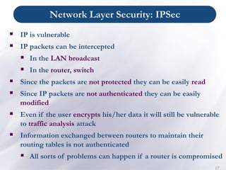Network Layer Security: IPSec
17
▪ IP is vulnerable
▪ IP packets can be intercepted
▪ In the LAN broadcast
▪ In the router, switch
▪ Since the packets are not protected they can be easily read
▪ Since IP packets are not authenticated they can be easily
modified
▪ Even if the user encrypts his/her data it will still be vulnerable
to traffic analysis attack
▪ Information exchanged between routers to maintain their
routing tables is not authenticated
▪ All sorts of problems can happen if a router is compromised
 