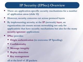 IP Security (IPSec) Overview
18
▪ There are application-specific security mechanisms for a number
of application areas (slide 12)
▪ However, security concerns cut across protocol layers
▪ By implementing security at the IP (network) layer, an
organization can ensure secure networking not only for
applications that have security mechanisms but also for the many
security-ignorant applications
▪ IPSec provides
▪ Origin authentication (to overcome IP Spoofing)
▪ Confidentiality
▪ Message integrity
▪ Replay detection
▪ Key management
all at the level of IP packets
 