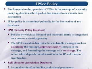 IPSec Policy
31
▪ Fundamental to the operation of IPSec is the concept of a security
policy applied to each IP packet that transits from a source to a
destination
▪ IPSec policy is determined primarily by the interaction of two
databases:
▪ SPD (Security Policy Database)
▪ Policies by which all inbound and outbound traffic is categorized
on a host or a security gateway
▪ The SPD is used to determine how to handle messages such as
discarding the message, applying security services to the
message, and forwarding the message with no change. The
action taken depends on information in the IP and transport
layer headers
▪ SAD (Security Association Database)
▪ A container for all active SAs, and related parameters
 