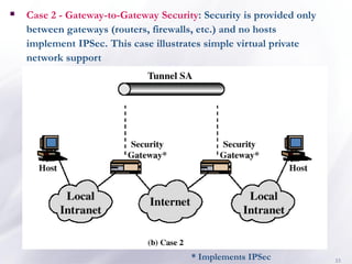 33
* Implements IPSec
▪ Case 2 - Gateway-to-Gateway Security: Security is provided only
between gateways (routers, firewalls, etc.) and no hosts
implement IPSec. This case illustrates simple virtual private
network support
 