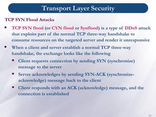 Transport Layer Security
36
▪ TCP SYN flood (or CYN flood or Synflood) is a type of DDoS attack
that exploits part of the normal TCP three-way handshake to
consume resources on the targeted server and render it unresponsive
▪ When a client and server establish a normal TCP three-way
handshake, the exchange looks like the following
▪ Client requests connection by sending SYN (synchronize)
message to the server
▪ Server acknowledges by sending SYN-ACK (synchronize-
acknowledge) message back to the client
▪ Client responds with an ACK (acknowledge) message, and the
connection is established
TCP SYN Flood Attacks
 