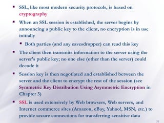 39
▪ SSL, like most modern security protocols, is based on
cryptography
▪ When an SSL session is established, the server begins by
announcing a public key to the client, no encryption is in use
initially
▪ Both parties (and any eavesdropper) can read this key
▪ The client then transmits information to the server using the
server's public key; no one else (other than the server) could
decode it
▪ Session key is then negotiated and established between the
server and the client to encrypt the rest of the session (see
Symmetric Key Distribution Using Asymmetric Encryption in
Chapter 3)
▪ SSL is used extensively by Web browsers, Web servers, and
Internet commerce sites (Amazon, eBay, Yahoo!, MSN, etc.) to
provide secure connections for transferring sensitive data
 