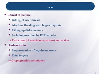 ….
43
▪ Denial of Service
▪ Killing of user thread
▪ Machine flooding with bogus requests
▪ Filling up disk/memory
▪ Isolating machine by DNS attacks
 Detection (of suspicious pattern) and action
▪ Authentication
▪ Impersonation of legitimate users
▪ Data forgery
 Cryptographic techniques
 