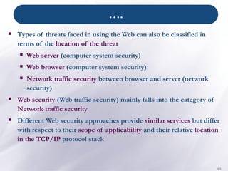 ….
44
▪ Types of threats faced in using the Web can also be classified in
terms of the location of the threat
▪ Web server (computer system security)
▪ Web browser (computer system security)
▪ Network traffic security between browser and server (network
security)
▪ Web security (Web traffic security) mainly falls into the category of
Network traffic security
▪ Different Web security approaches provide similar services but differ
with respect to their scope of applicability and their relative location
in the TCP/IP protocol stack
 