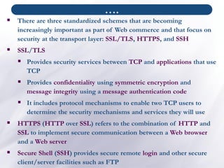 ▪ There are three standardized schemes that are becoming
increasingly important as part of Web commerce and that focus on
security at the transport layer: SSL/TLS, HTTPS, and SSH
▪ SSL/TLS
▪ Provides security services between TCP and applications that use
TCP
▪ Provides confidentiality using symmetric encryption and
message integrity using a message authentication code
▪ It includes protocol mechanisms to enable two TCP users to
determine the security mechanisms and services they will use
▪ HTTPS (HTTP over SSL) refers to the combination of HTTP and
SSL to implement secure communication between a Web browser
and a Web server
▪ Secure Shell (SSH) provides secure remote login and other secure
client/server facilities such as FTP
….
 