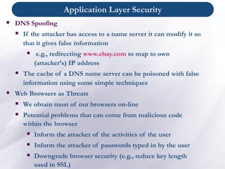 ▪ DNS Spoofing
▪ If the attacker has access to a name server it can modify it so
that it gives false information
▪ e.g., redirecting www.ebay.com to map to own
(attacker’s) IP address
▪ The cache of a DNS name server can be poisoned with false
information using some simple techniques
▪ Web Browsers as Threats
▪ We obtain most of our browsers on-line
▪ Potential problems that can come from malicious code
within the browser
▪ Inform the attacker of the activities of the user
▪ Inform the attacker of passwords typed in by the user
▪ Downgrade browser security (e.g., reduce key length
used in SSL)
Application Layer Security
 