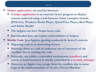 ▪ Helper applications are used by browsers
▪ A helper application is an external viewer program to display
content retrieved using a web browser. Some examples include
JPEGview, Windows Media Player, QuickTime Player, Real Player
and Adobe Reader
▪ The helpers can have Trojan horse code
▪ Downloaded data can exploit vulnerabilities of helpers
▪ Mobile Code: Java Applets (getting outdated) & ActiveX controls
▪ Migrating code is an interesting feature
▪ However, there is a risk of malicious use of resources of the
machine that is running the code
▪ Normally run within a controlled environment (sandbox) and
access to local resources is strictly controlled by a security manager
▪ However, an Applet may escape from the sandbox due to some
bugs in the implementation of the Java Virtual Machine
….
 