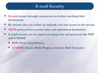 ▪ E-mails transit through various servers before reaching their
destinations
▪ By default, they are visible by anybody who has access to the servers
▪ SMTP protocol has security holes and operational limitations
▪ E-mail security can be improved using tools and protocols like PGP
and S/MIME
▪ PGP: Pretty Good Privacy
▪ S/MIME: Secure Multi-Purpose Internet Mail Extension
E-mail Security
 