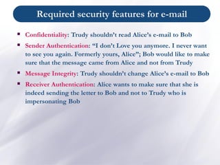 ▪ Confidentiality: Trudy shouldn’t read Alice’s e-mail to Bob
▪ Sender Authentication: “I don’t Love you anymore. I never want
to see you again. Formerly yours, Alice”; Bob would like to make
sure that the message came from Alice and not from Trudy
▪ Message Integrity: Trudy shouldn’t change Alice’s e-mail to Bob
▪ Receiver Authentication: Alice wants to make sure that she is
indeed sending the letter to Bob and not to Trudy who is
impersonating Bob
Required security features for e-mail
 