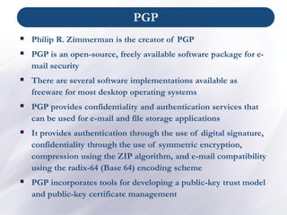 ▪ Philip R. Zimmerman is the creator of PGP
▪ PGP is an open-source, freely available software package for e-
mail security
▪ There are several software implementations available as
freeware for most desktop operating systems
▪ PGP provides confidentiality and authentication services that
can be used for e-mail and file storage applications
▪ It provides authentication through the use of digital signature,
confidentiality through the use of symmetric encryption,
compression using the ZIP algorithm, and e-mail compatibility
using the radix-64 (Base 64) encoding scheme
▪ PGP incorporates tools for developing a public-key trust model
and public-key certificate management
PGP
 