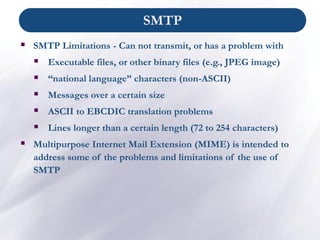 ▪ SMTP Limitations - Can not transmit, or has a problem with
▪ Executable files, or other binary files (e.g., JPEG image)
▪ “national language” characters (non-ASCII)
▪ Messages over a certain size
▪ ASCII to EBCDIC translation problems
▪ Lines longer than a certain length (72 to 254 characters)
▪ Multipurpose Internet Mail Extension (MIME) is intended to
address some of the problems and limitations of the use of
SMTP
SMTP
 