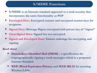 ▪ S/MIME is an Internet standard approach to e-mail security that
incorporates the same functionality as PGP
▪ Enveloped Data: Encrypted content and encrypted session keys for
recipients
▪ Signed Data: Message Digest encrypted with private key of “signer”
▪ Clear-Signed Data: Signed but not encrypted
▪ Signed and Enveloped Data: Various orderings for encrypting and
signing
Read about
▪ DomainKeys Identified Mail (DKIM) - a specification for
cryptographically signing e-mail messages which is a proposed
Internet Standard
▪ WEP (Wired Equivalent Privacy) and IEEE 802.11i for securing
Wireless LANs
S/MIME Functions
 