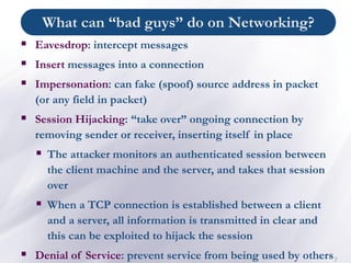What can “bad guys” do on Networking?
7
▪ Eavesdrop: intercept messages
▪ Insert messages into a connection
▪ Impersonation: can fake (spoof) source address in packet
(or any field in packet)
▪ Session Hijacking: “take over” ongoing connection by
removing sender or receiver, inserting itself in place
▪ The attacker monitors an authenticated session between
the client machine and the server, and takes that session
over
▪ When a TCP connection is established between a client
and a server, all information is transmitted in clear and
this can be exploited to hijack the session
▪ Denial of Service: prevent service from being used by others
 