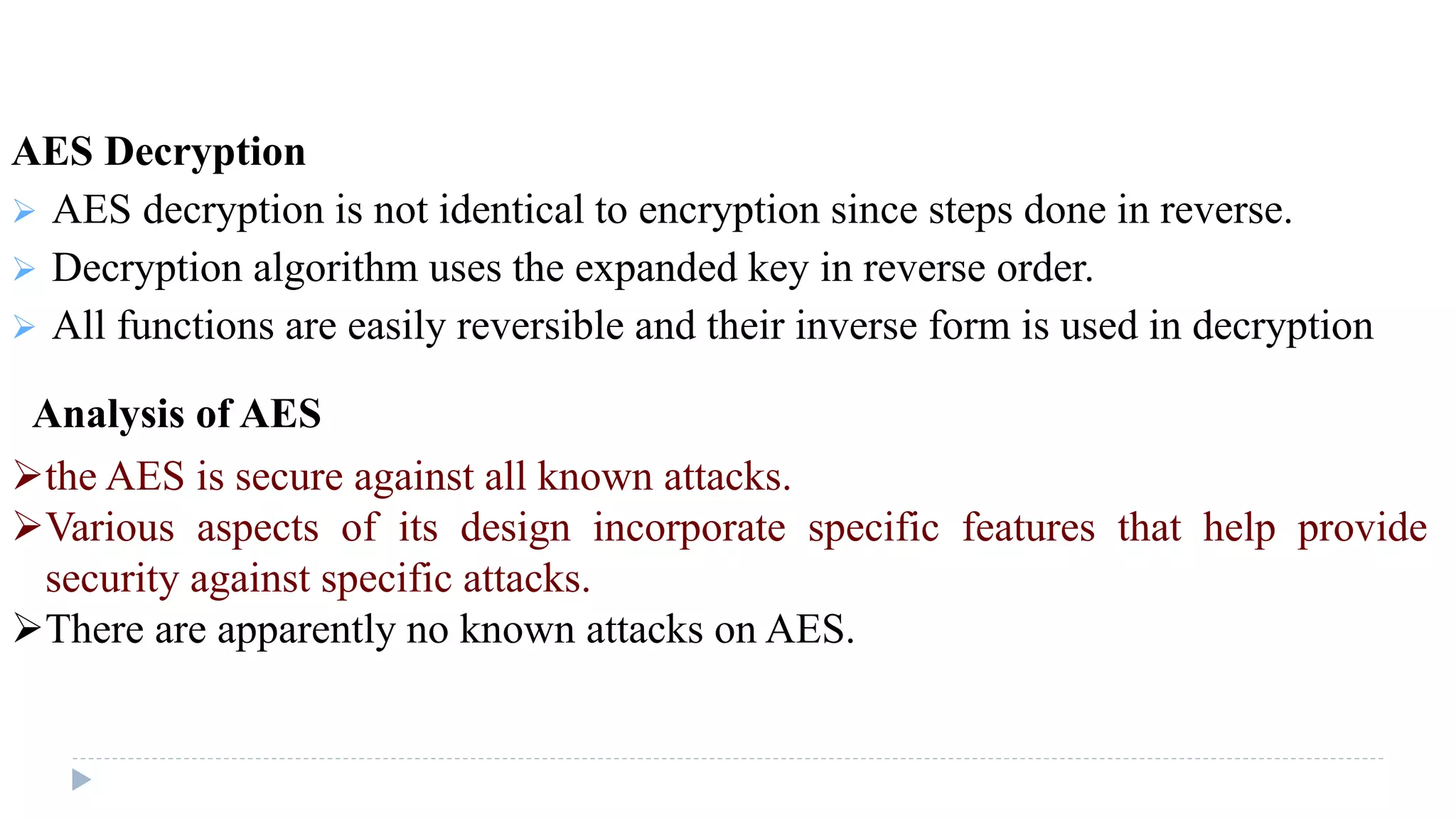 AES Decryption
 AES decryption is not identical to encryption since steps done in reverse.
 Decryption algorithm uses the expanded key in reverse order.
 All functions are easily reversible and their inverse form is used in decryption
Analysis of AES
the AES is secure against all known attacks.
Various aspects of its design incorporate specific features that help provide
security against specific attacks.
There are apparently no known attacks on AES.
 