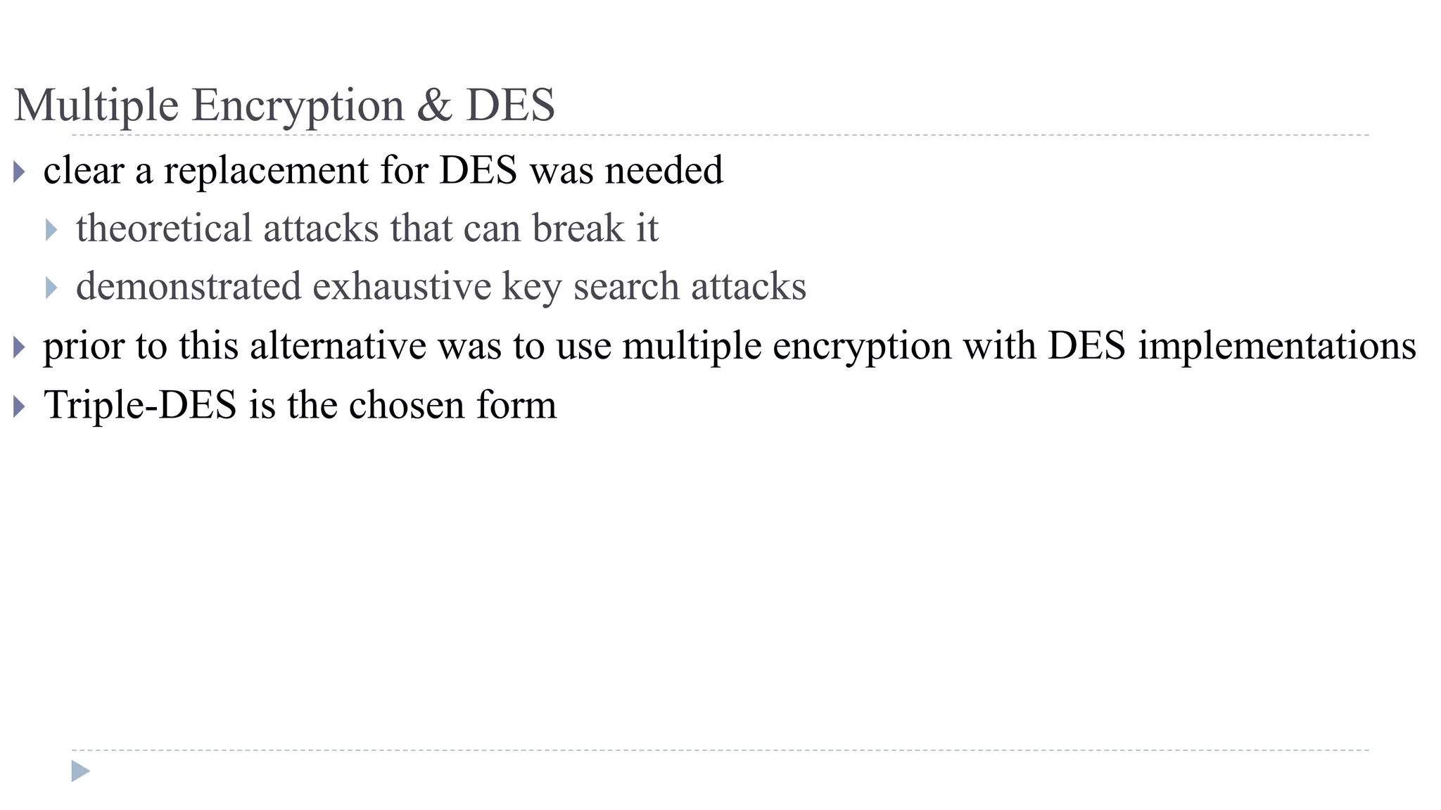Multiple Encryption & DES
 clear a replacement for DES was needed
 theoretical attacks that can break it
 demonstrated exhaustive key search attacks
 prior to this alternative was to use multiple encryption with DES implementations
 Triple-DES is the chosen form
 