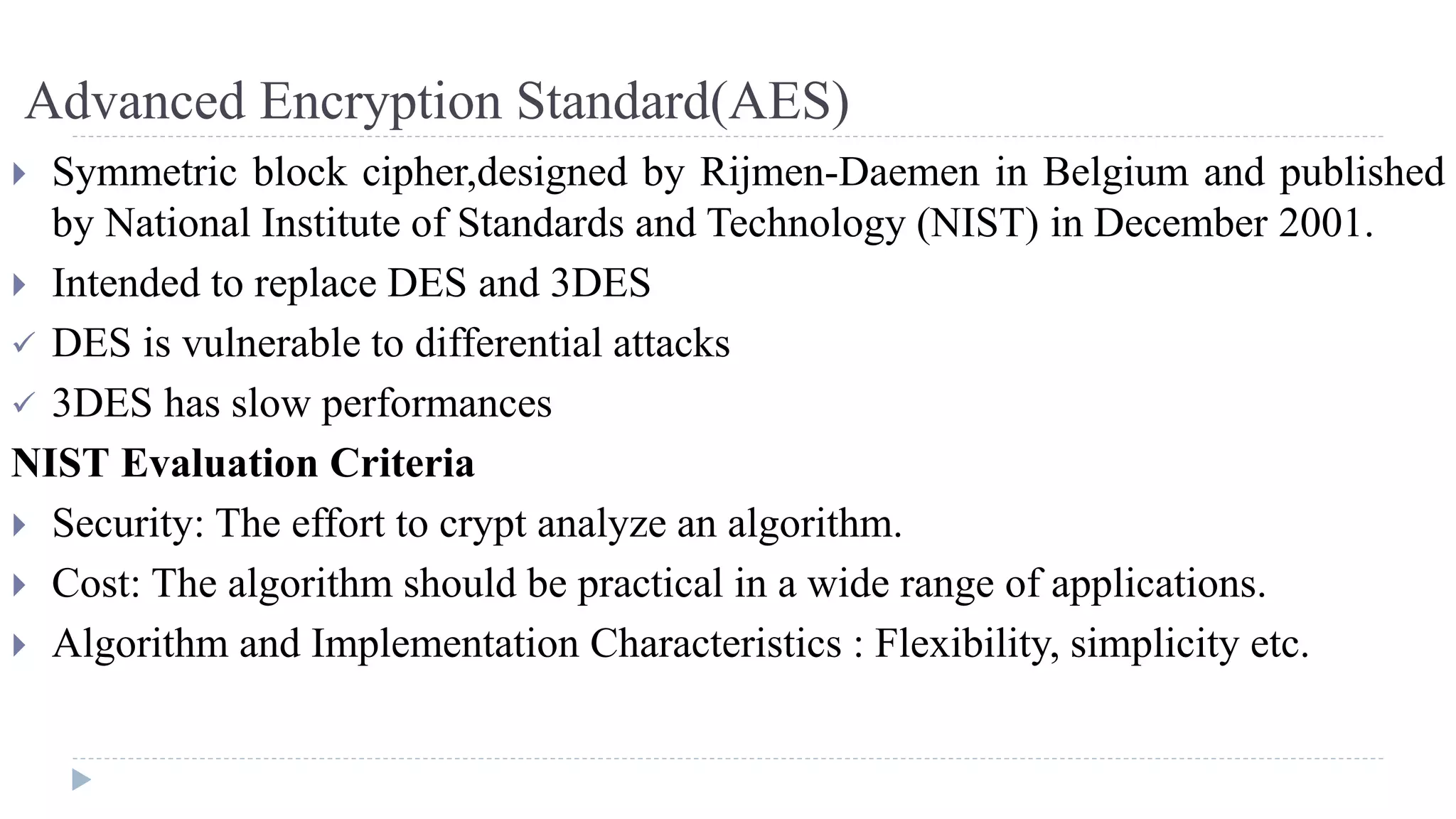 Advanced Encryption Standard(AES)
 Symmetric block cipher,designed by Rijmen-Daemen in Belgium and published
by National Institute of Standards and Technology (NIST) in December 2001.
 Intended to replace DES and 3DES
 DES is vulnerable to differential attacks
 3DES has slow performances
NIST Evaluation Criteria
 Security: The effort to crypt analyze an algorithm.
 Cost: The algorithm should be practical in a wide range of applications.
 Algorithm and Implementation Characteristics : Flexibility, simplicity etc.
 