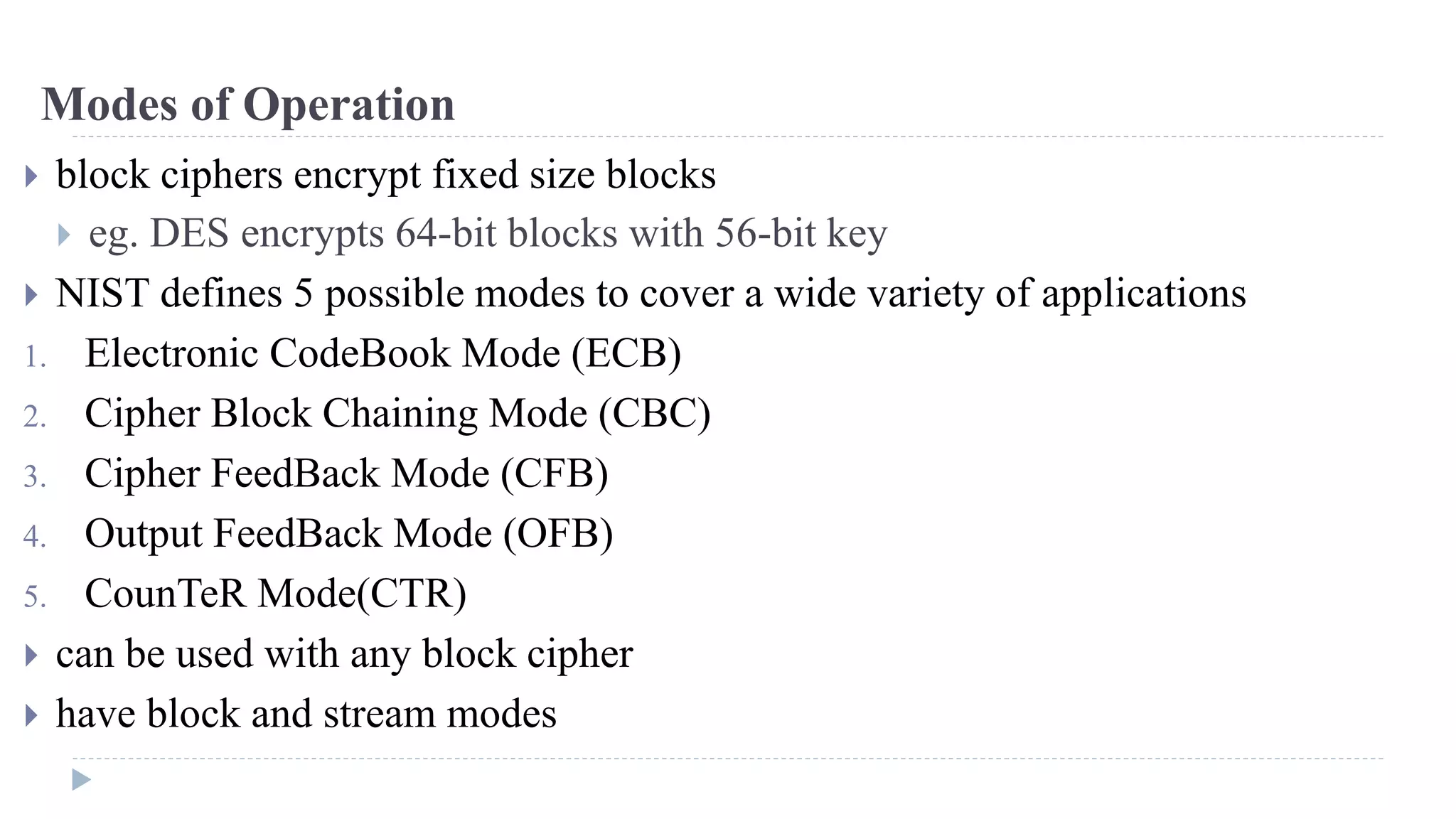 Modes of Operation
 block ciphers encrypt fixed size blocks
 eg. DES encrypts 64-bit blocks with 56-bit key
 NIST defines 5 possible modes to cover a wide variety of applications
1. Electronic CodeBook Mode (ECB)
2. Cipher Block Chaining Mode (CBC)
3. Cipher FeedBack Mode (CFB)
4. Output FeedBack Mode (OFB)
5. CounTeR Mode(CTR)
 can be used with any block cipher
 have block and stream modes
 