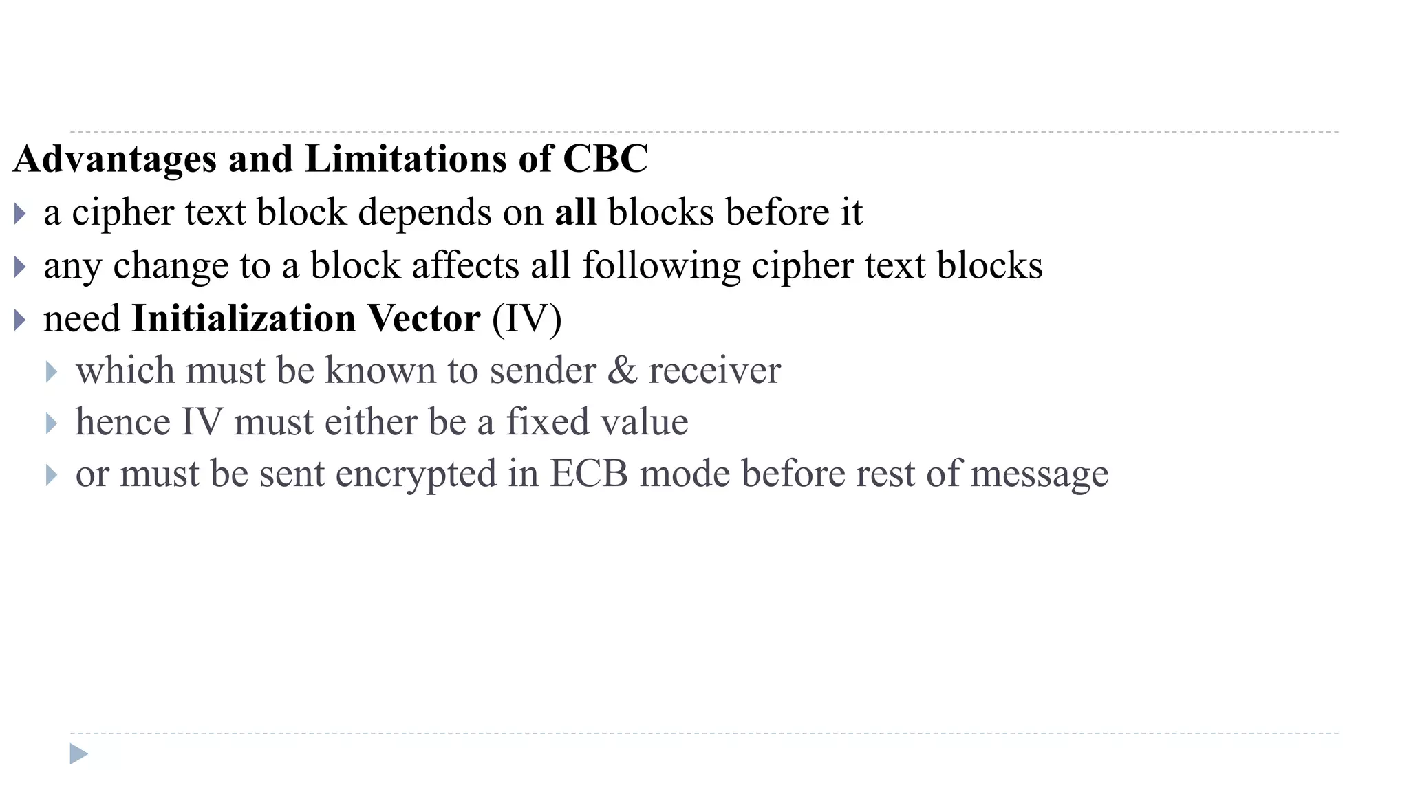 Advantages and Limitations of CBC
 a cipher text block depends on all blocks before it
 any change to a block affects all following cipher text blocks
 need Initialization Vector (IV)
 which must be known to sender & receiver
 hence IV must either be a fixed value
 or must be sent encrypted in ECB mode before rest of message
 
