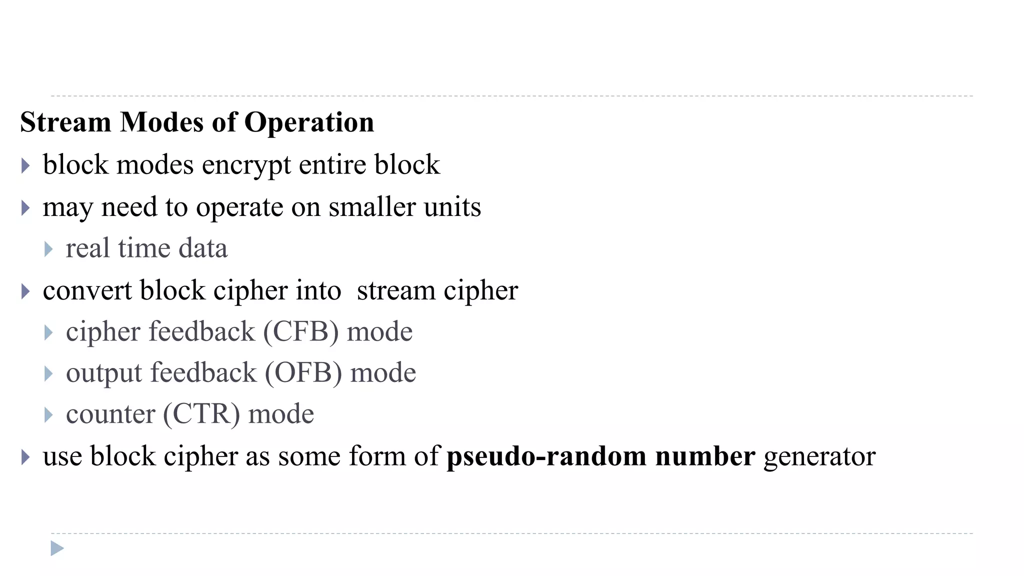 Stream Modes of Operation
 block modes encrypt entire block
 may need to operate on smaller units
 real time data
 convert block cipher into stream cipher
 cipher feedback (CFB) mode
 output feedback (OFB) mode
 counter (CTR) mode
 use block cipher as some form of pseudo-random number generator
 