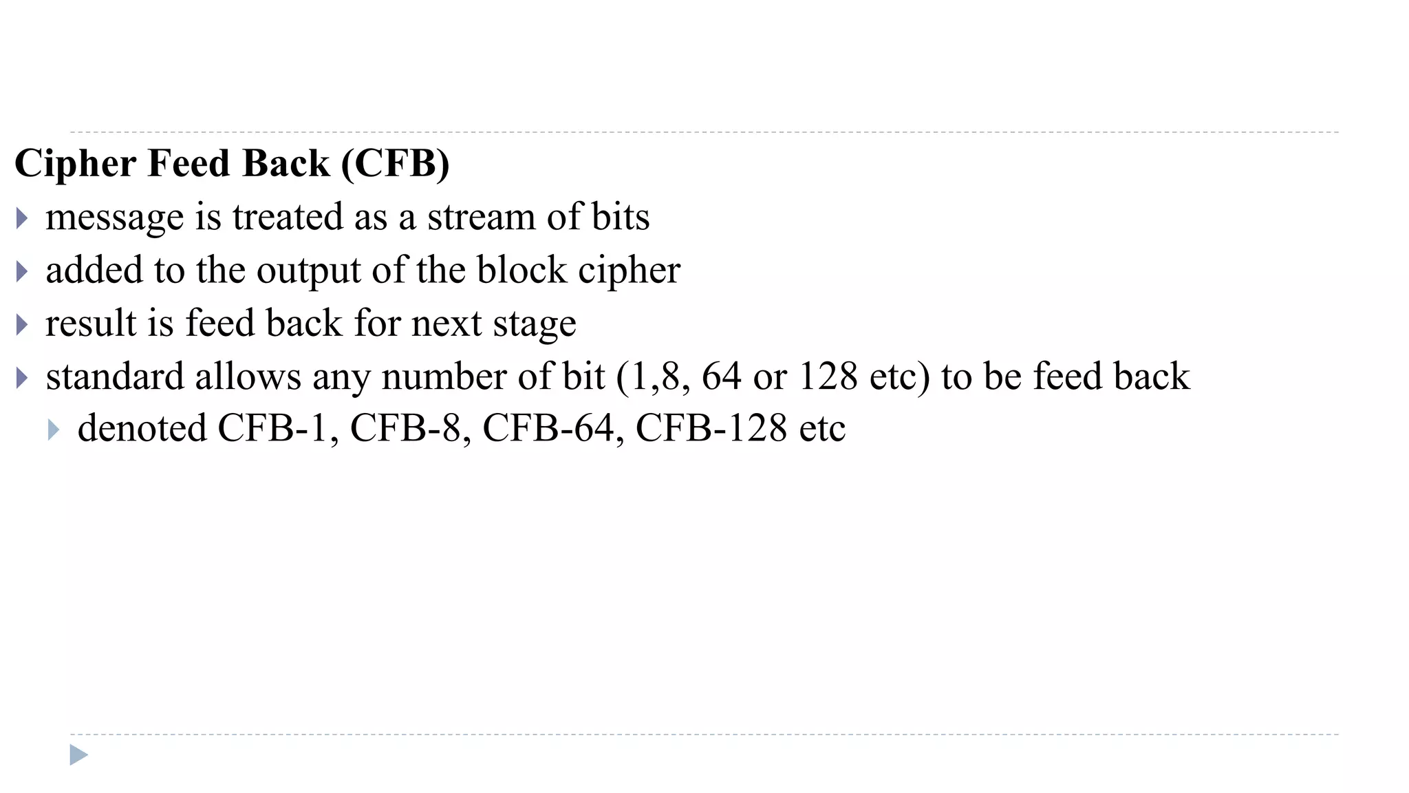 Cipher Feed Back (CFB)
 message is treated as a stream of bits
 added to the output of the block cipher
 result is feed back for next stage
 standard allows any number of bit (1,8, 64 or 128 etc) to be feed back
 denoted CFB-1, CFB-8, CFB-64, CFB-128 etc
 