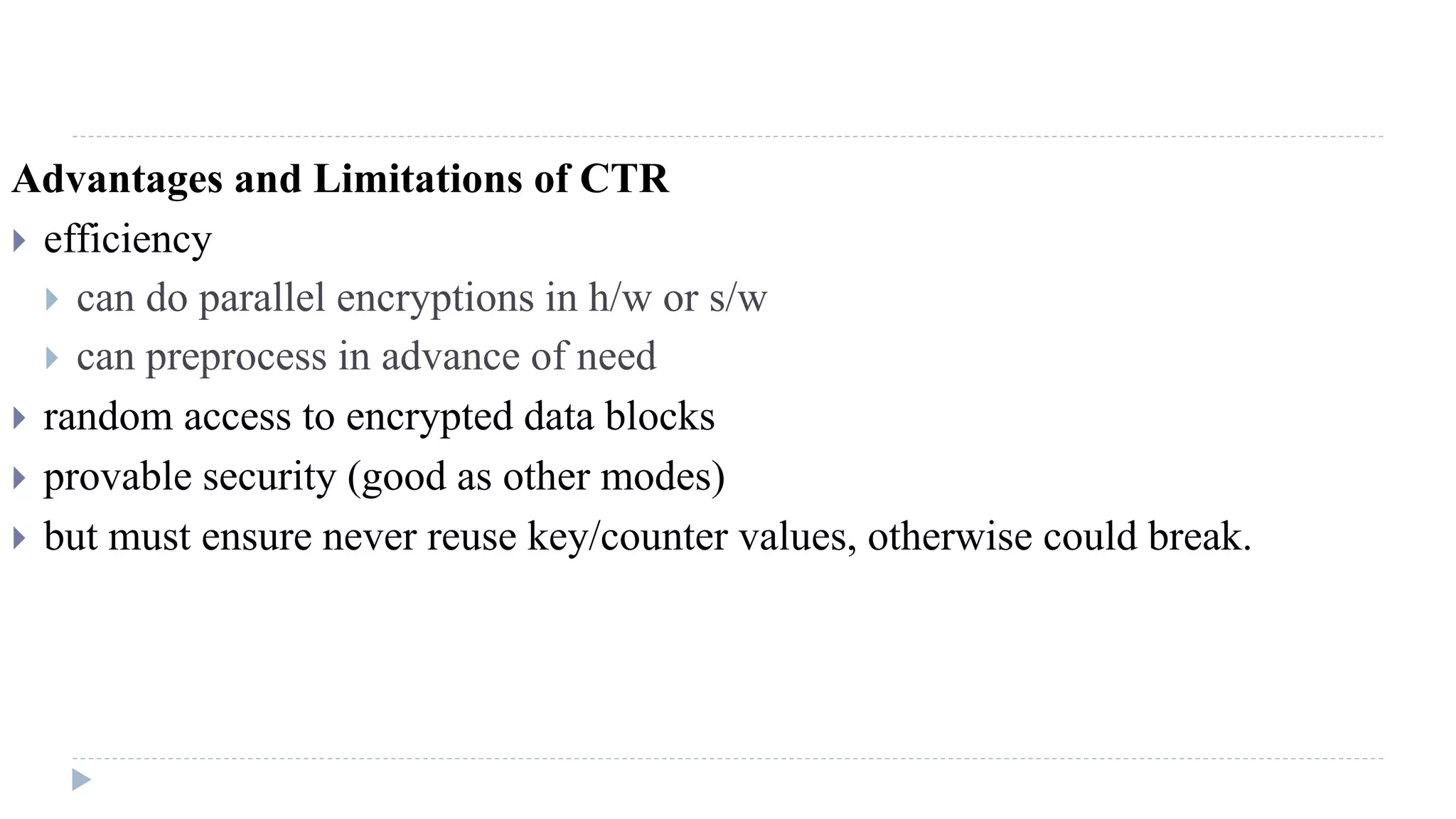 Advantages and Limitations of CTR
 efficiency
 can do parallel encryptions in h/w or s/w
 can preprocess in advance of need
 random access to encrypted data blocks
 provable security (good as other modes)
 but must ensure never reuse key/counter values, otherwise could break.
 