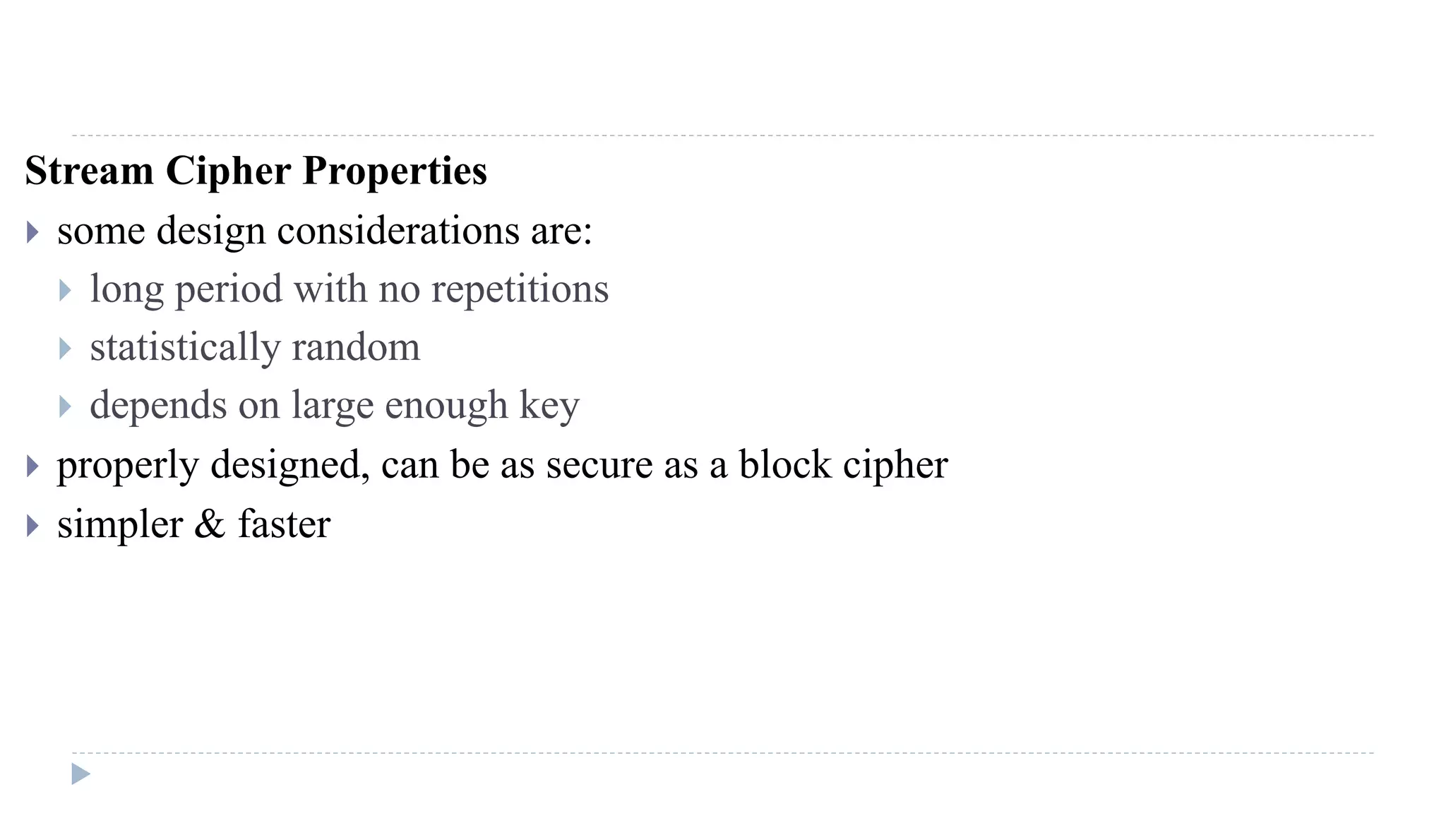 Stream Cipher Properties
 some design considerations are:
 long period with no repetitions
 statistically random
 depends on large enough key
 properly designed, can be as secure as a block cipher
 simpler & faster
 
