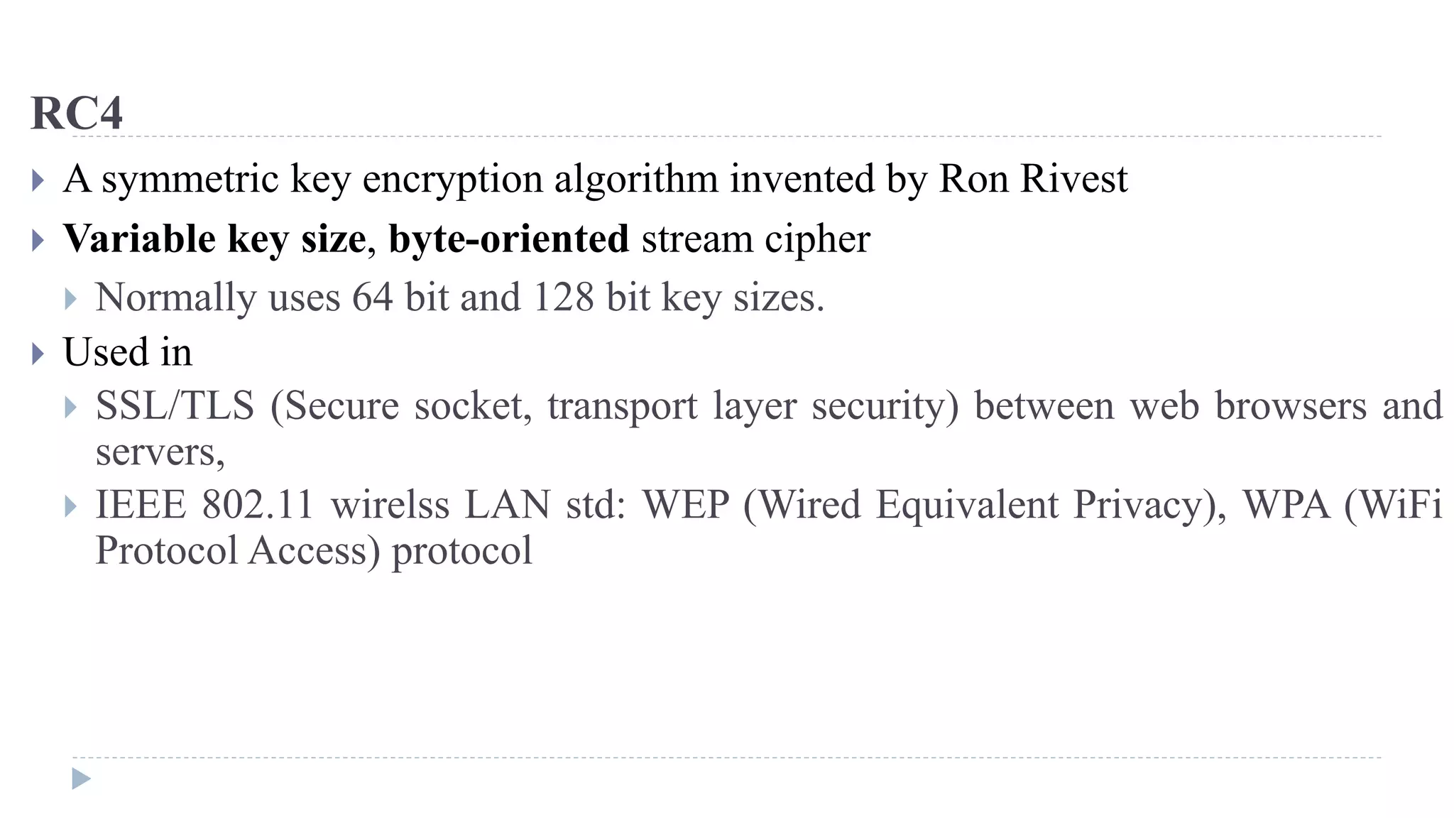 RC4
 A symmetric key encryption algorithm invented by Ron Rivest
 Variable key size, byte-oriented stream cipher
 Normally uses 64 bit and 128 bit key sizes.
 Used in
 SSL/TLS (Secure socket, transport layer security) between web browsers and
servers,
 IEEE 802.11 wirelss LAN std: WEP (Wired Equivalent Privacy), WPA (WiFi
Protocol Access) protocol
 
