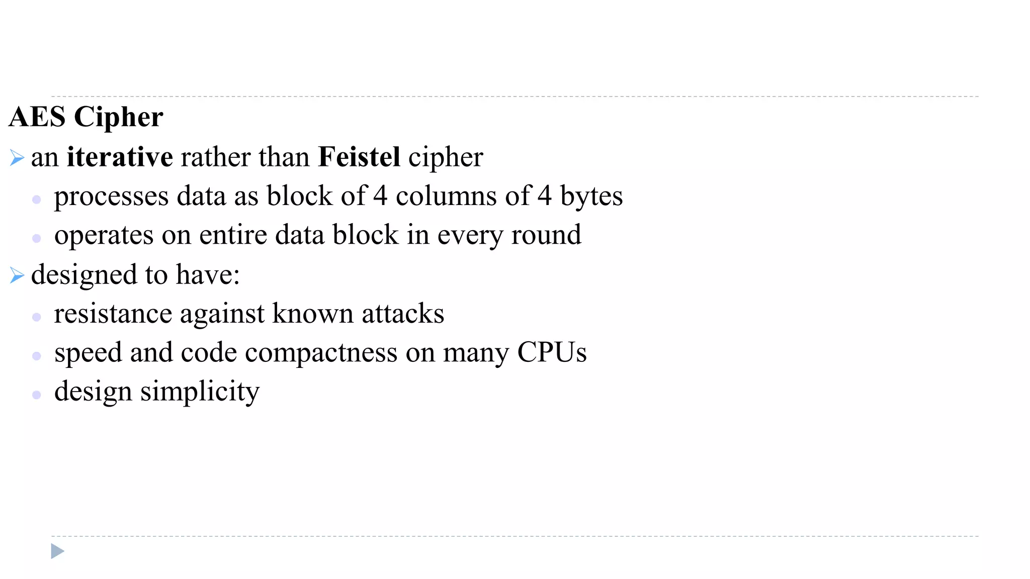 AES Cipher
 an iterative rather than Feistel cipher
 processes data as block of 4 columns of 4 bytes
 operates on entire data block in every round
 designed to have:
 resistance against known attacks
 speed and code compactness on many CPUs
 design simplicity
 