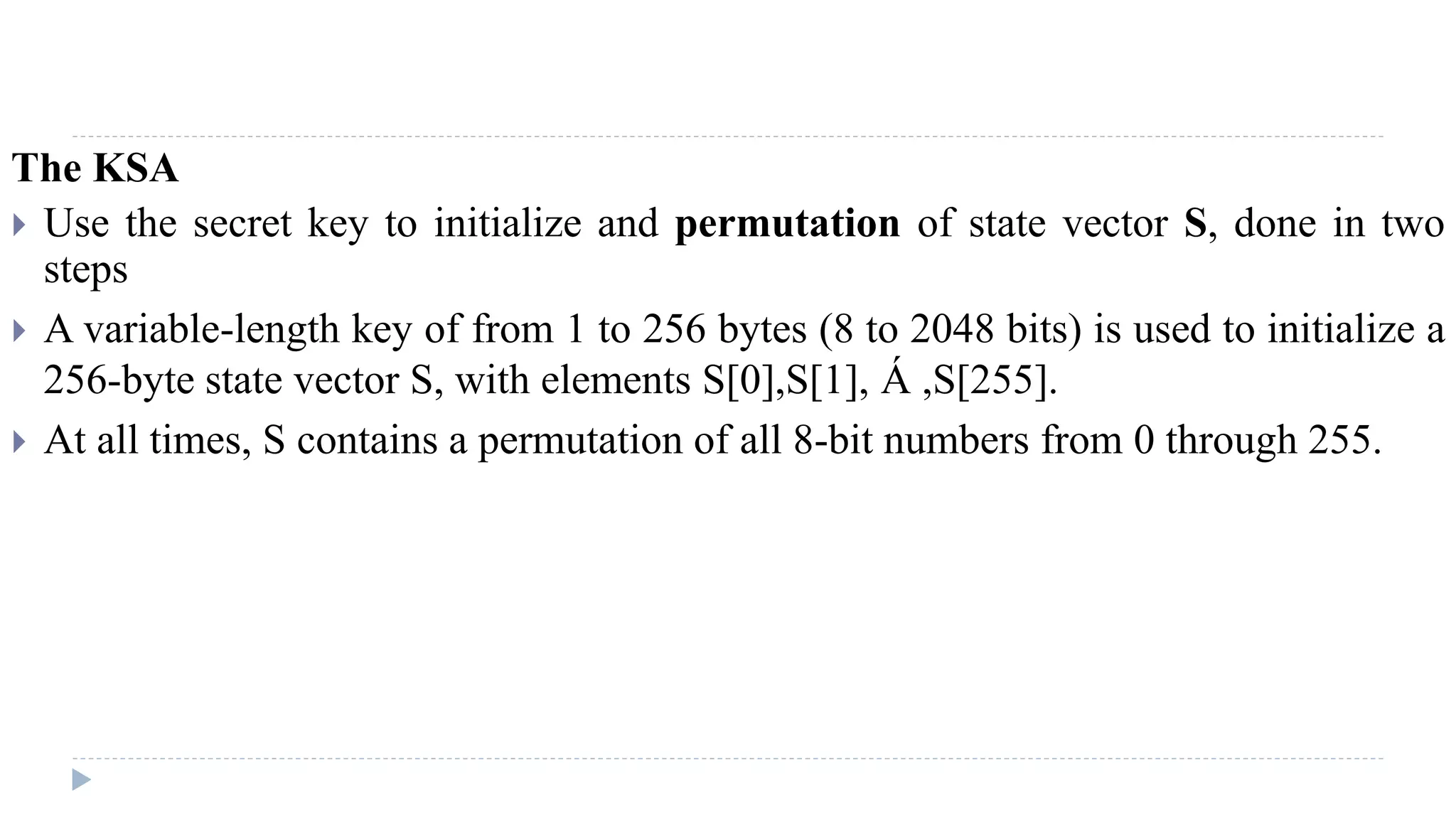 The KSA
 Use the secret key to initialize and permutation of state vector S, done in two
steps
 A variable-length key of from 1 to 256 bytes (8 to 2048 bits) is used to initialize a
256-byte state vector S, with elements S[0],S[1], Á ,S[255].
 At all times, S contains a permutation of all 8-bit numbers from 0 through 255.
 