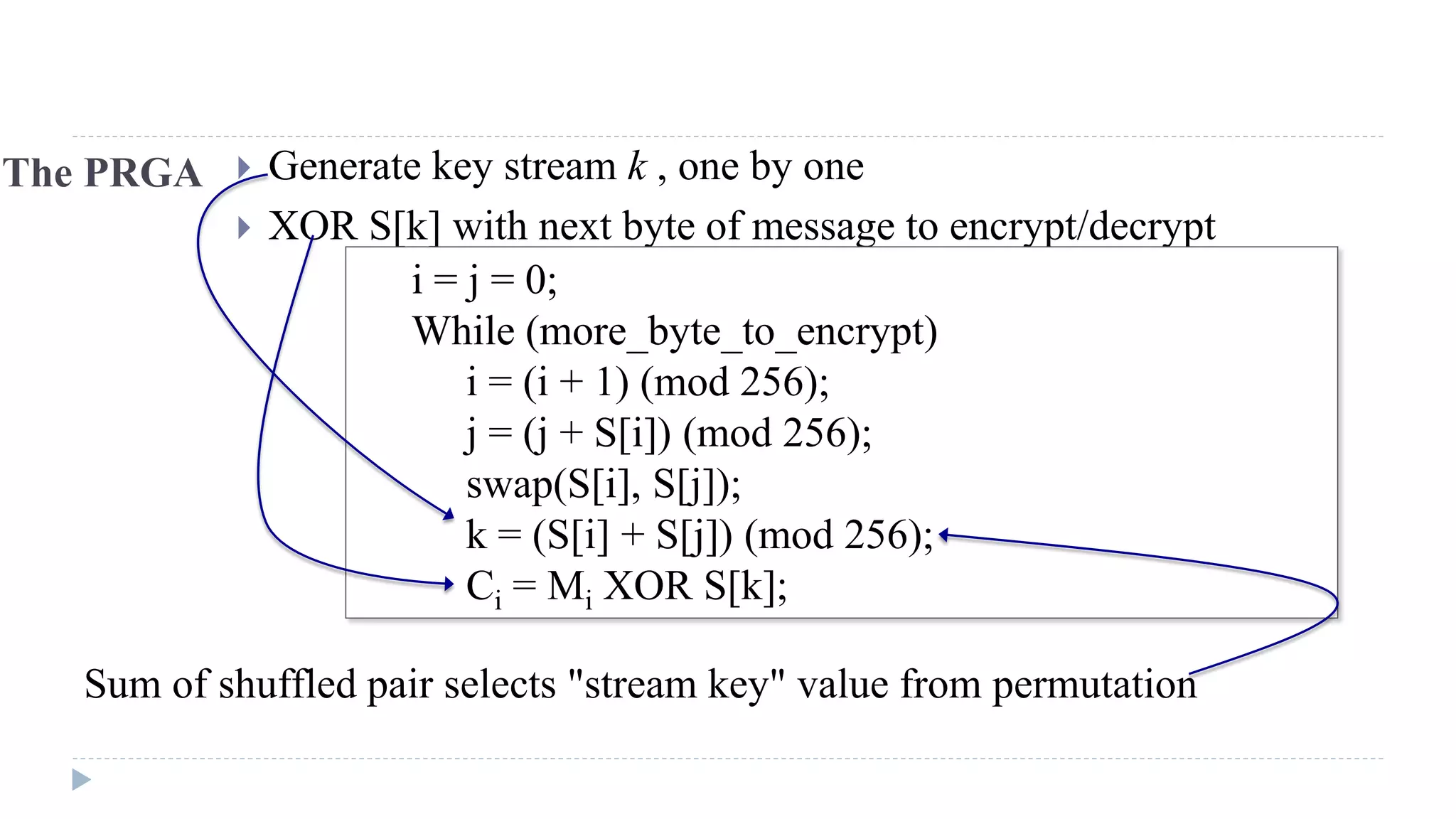 The PRGA  Generate key stream k , one by one
 XOR S[k] with next byte of message to encrypt/decrypt
i = j = 0;
While (more_byte_to_encrypt)
i = (i + 1) (mod 256);
j = (j + S[i]) (mod 256);
swap(S[i], S[j]);
k = (S[i] + S[j]) (mod 256);
Ci = Mi XOR S[k];
Sum of shuffled pair selects "stream key" value from permutation
 