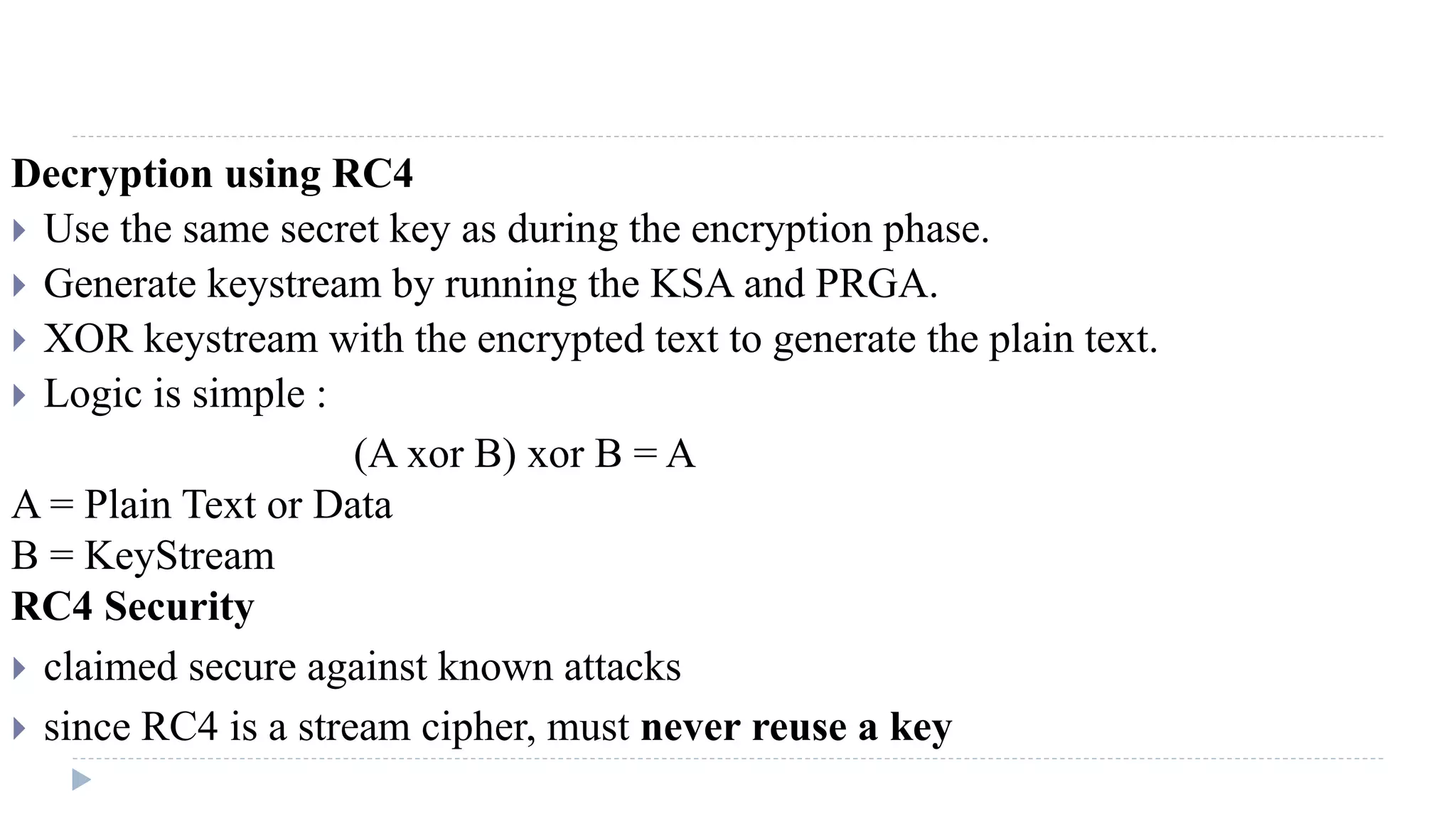 Decryption using RC4
 Use the same secret key as during the encryption phase.
 Generate keystream by running the KSA and PRGA.
 XOR keystream with the encrypted text to generate the plain text.
 Logic is simple :
(A xor B) xor B = A
A = Plain Text or Data
B = KeyStream
RC4 Security
 claimed secure against known attacks
 since RC4 is a stream cipher, must never reuse a key
 