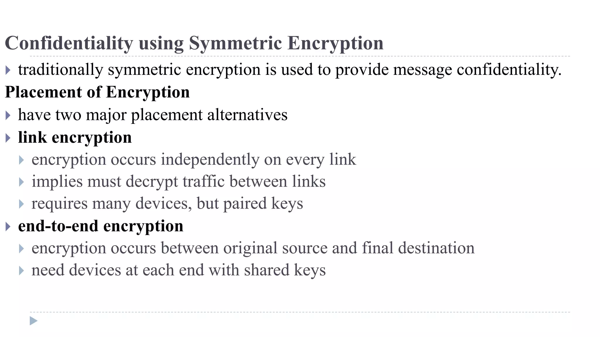 Confidentiality using Symmetric Encryption
 traditionally symmetric encryption is used to provide message confidentiality.
Placement of Encryption
 have two major placement alternatives
 link encryption
 encryption occurs independently on every link
 implies must decrypt traffic between links
 requires many devices, but paired keys
 end-to-end encryption
 encryption occurs between original source and final destination
 need devices at each end with shared keys
 