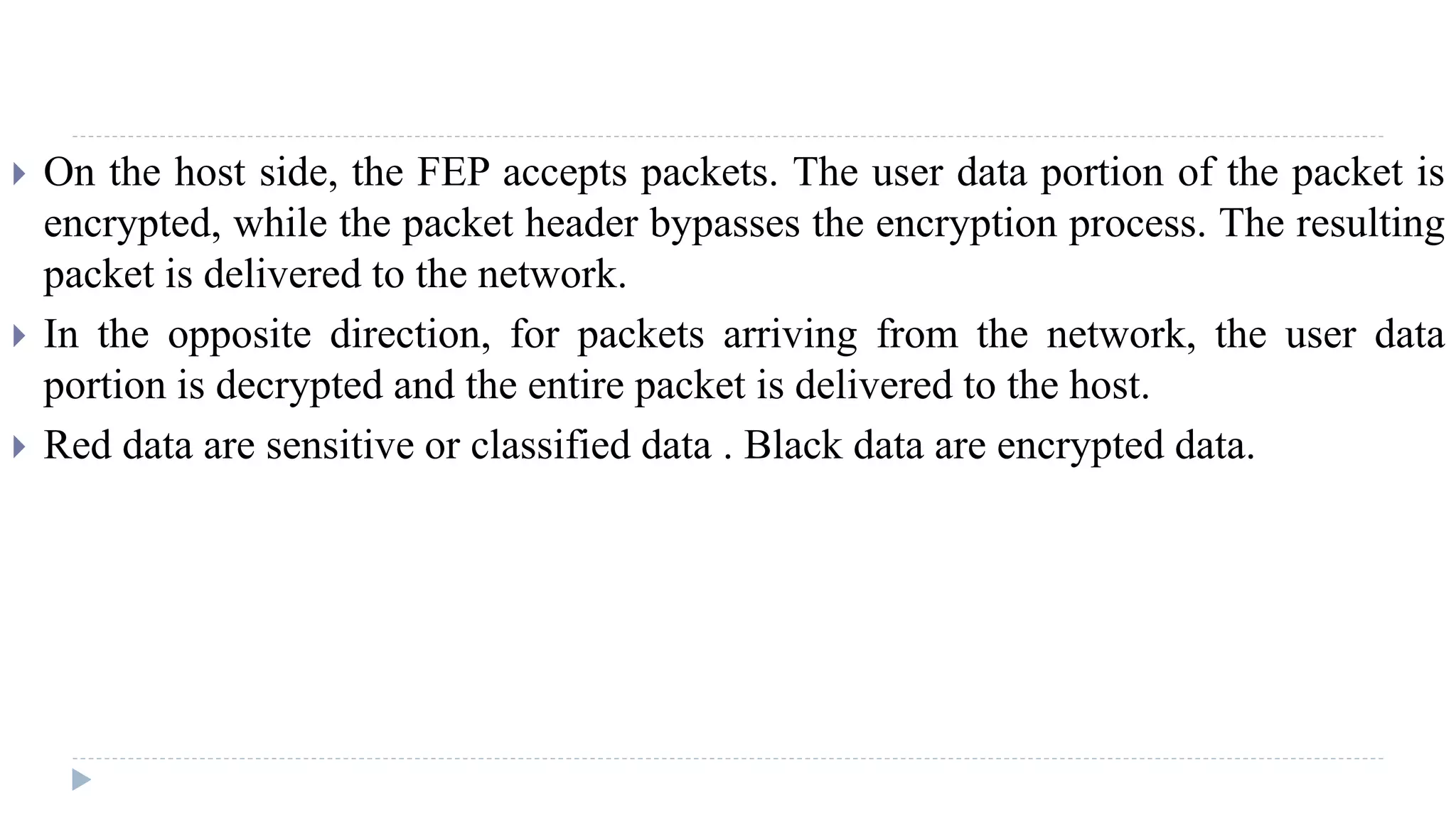  On the host side, the FEP accepts packets. The user data portion of the packet is
encrypted, while the packet header bypasses the encryption process. The resulting
packet is delivered to the network.
 In the opposite direction, for packets arriving from the network, the user data
portion is decrypted and the entire packet is delivered to the host.
 Red data are sensitive or classified data . Black data are encrypted data.
 