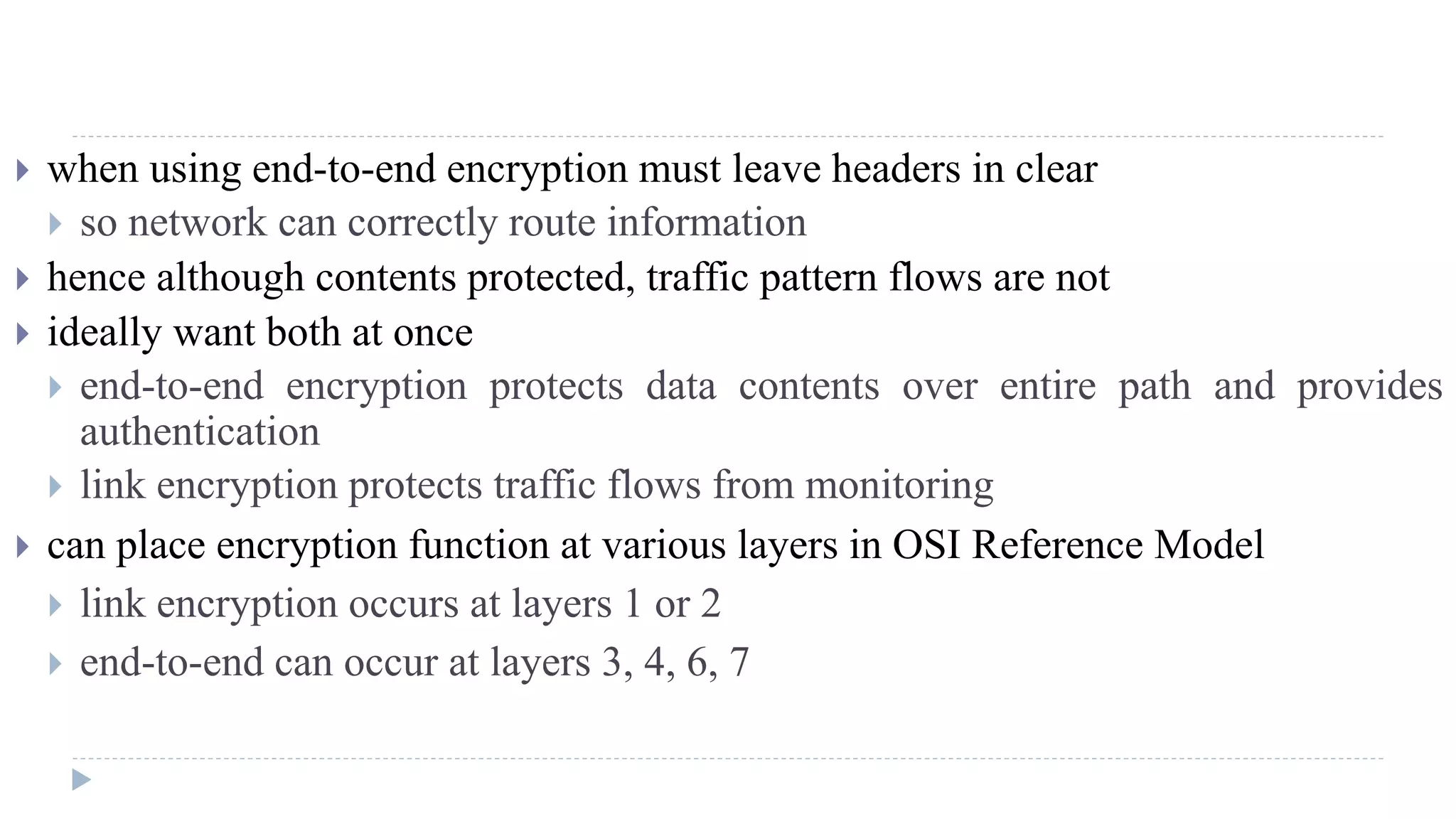  when using end-to-end encryption must leave headers in clear
 so network can correctly route information
 hence although contents protected, traffic pattern flows are not
 ideally want both at once
 end-to-end encryption protects data contents over entire path and provides
authentication
 link encryption protects traffic flows from monitoring
 can place encryption function at various layers in OSI Reference Model
 link encryption occurs at layers 1 or 2
 end-to-end can occur at layers 3, 4, 6, 7
 