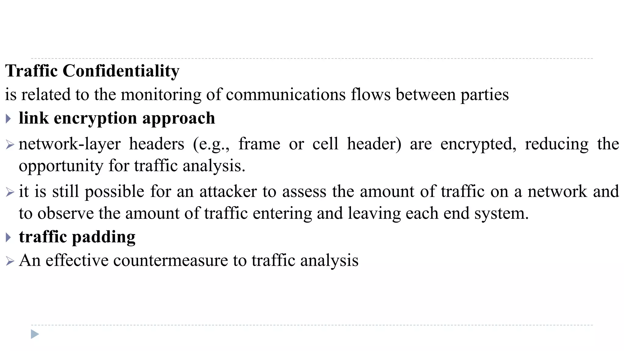Traffic Confidentiality
is related to the monitoring of communications flows between parties
 link encryption approach
 network-layer headers (e.g., frame or cell header) are encrypted, reducing the
opportunity for traffic analysis.
 it is still possible for an attacker to assess the amount of traffic on a network and
to observe the amount of traffic entering and leaving each end system.
 traffic padding
 An effective countermeasure to traffic analysis
 