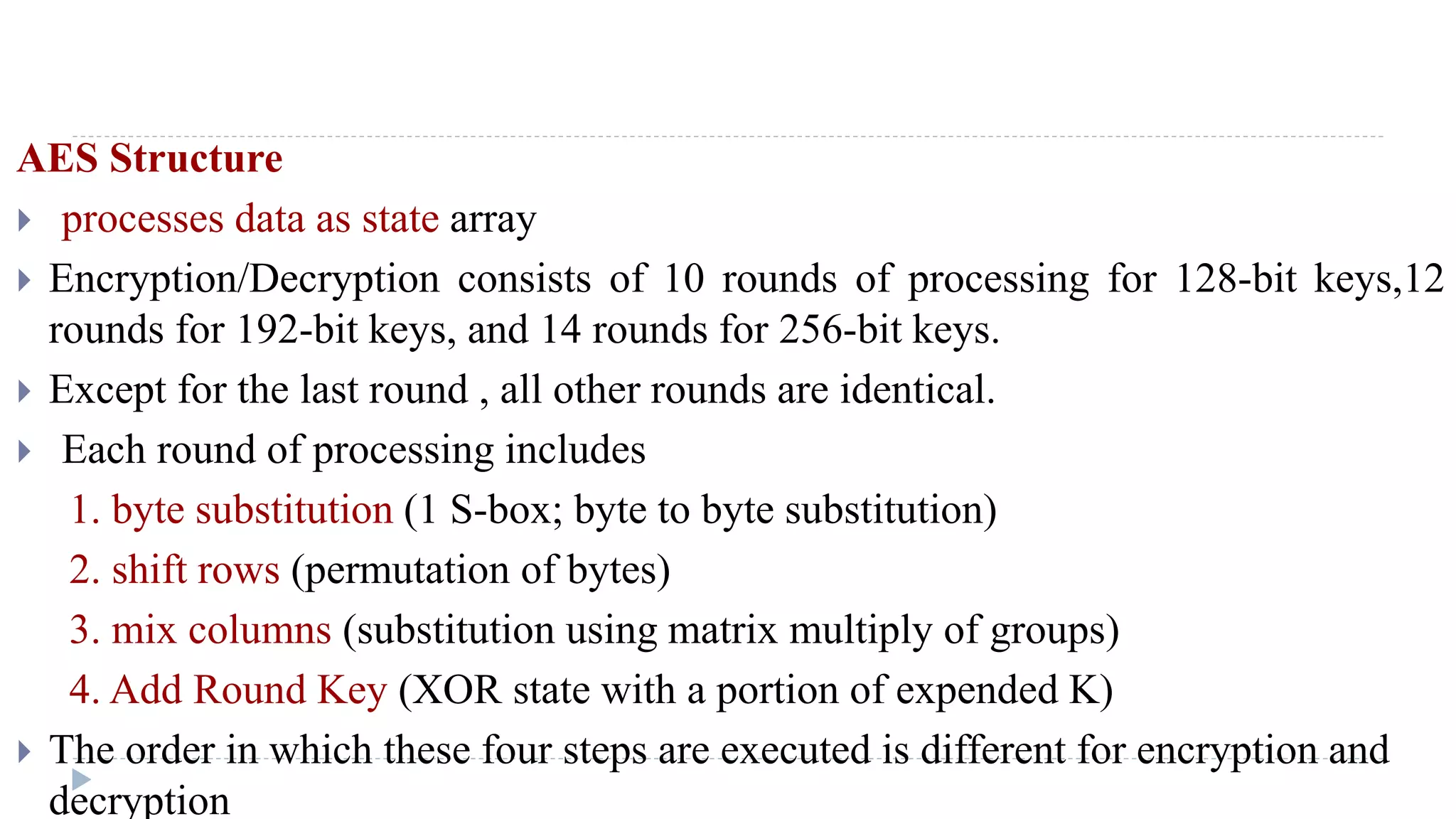 AES Structure
 processes data as state array
 Encryption/Decryption consists of 10 rounds of processing for 128-bit keys,12
rounds for 192-bit keys, and 14 rounds for 256-bit keys.
 Except for the last round , all other rounds are identical.
 Each round of processing includes
1. byte substitution (1 S-box; byte to byte substitution)
2. shift rows (permutation of bytes)
3. mix columns (substitution using matrix multiply of groups)
4. Add Round Key (XOR state with a portion of expended K)
 The order in which these four steps are executed is different for encryption and
decryption
 