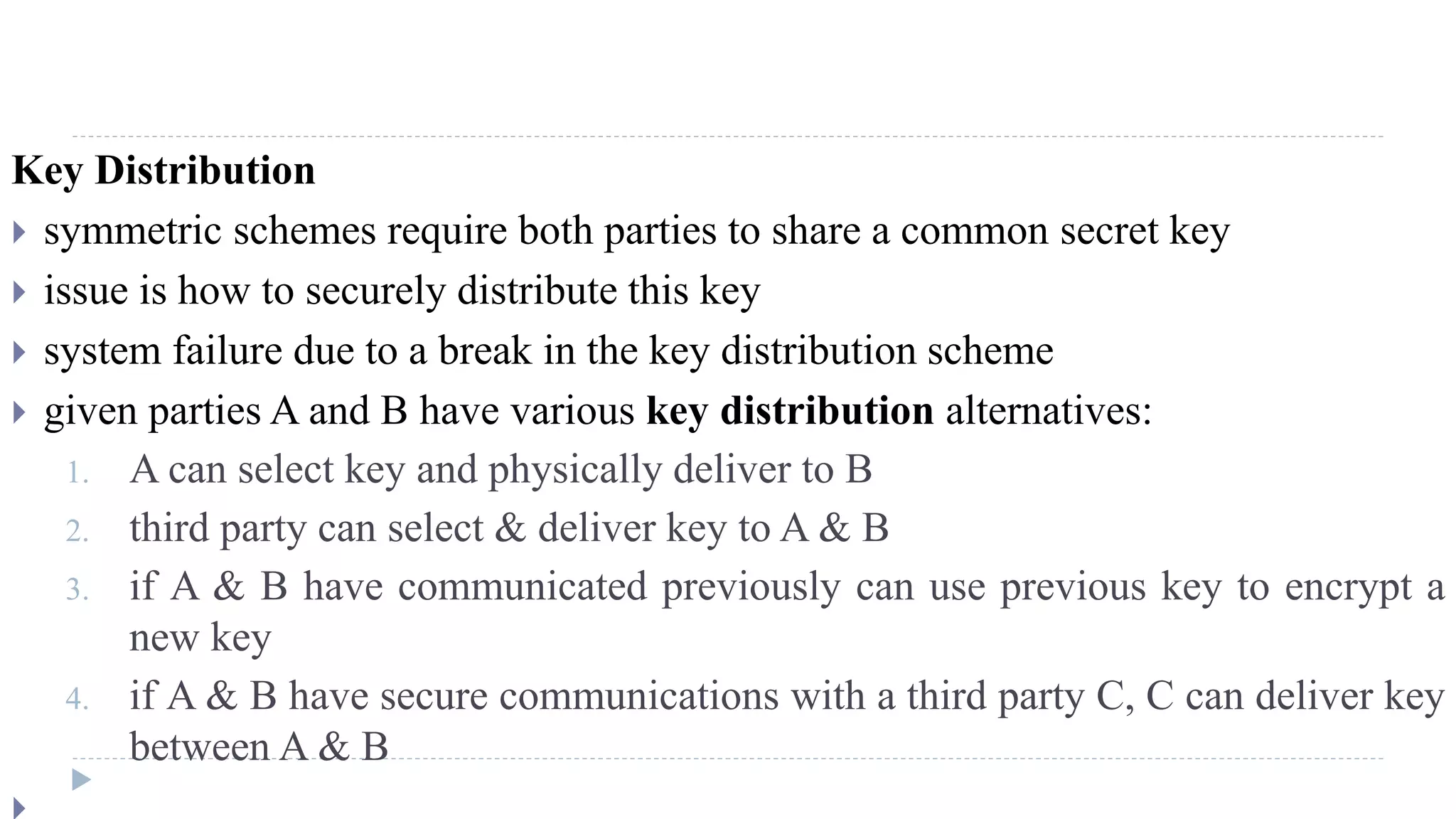 Key Distribution
 symmetric schemes require both parties to share a common secret key
 issue is how to securely distribute this key
 system failure due to a break in the key distribution scheme
 given parties A and B have various key distribution alternatives:
1. A can select key and physically deliver to B
2. third party can select & deliver key to A & B
3. if A & B have communicated previously can use previous key to encrypt a
new key
4. if A & B have secure communications with a third party C, C can deliver key
between A & B
 